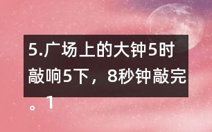 5.廣場上的大鐘5時敲響5下，8秒鐘敲完。12時敲響12下，敲完需要多長時間?