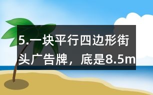 5.一塊平行四邊形街頭廣告牌，底是8.5m,高是5.4m。要粉刷這塊廣告牌，每平方米要用油漆0.5kg,至少需要準備多少千克油漆?