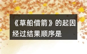 《草船借箭》的起因、經(jīng)過(guò)、結(jié)果順序是怎樣的，說(shuō)一說(shuō)故事內(nèi)容