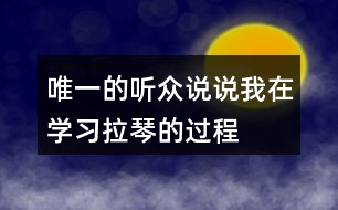 唯一的聽眾說說“我”在學(xué)習(xí)拉琴的過程中，心理和行動(dòng)發(fā)生了哪些變化，為什么會(huì)有這些變化。