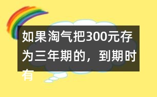 如果淘氣把300元存為三年期的，到期時有多少利息？