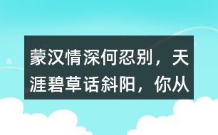 “蒙漢情深何忍別，天涯碧草話斜陽”，你從課文哪些地方體會到了“蒙漢情深” ？生活中你也有過與人惜別的經(jīng)歷吧，和同學(xué)交流。