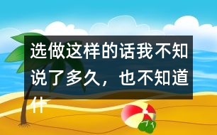 選做：這樣的話(huà)我不知說(shuō)了多久，也不知道什么時(shí)候不說(shuō)了，你有這樣的經(jīng)歷嗎？