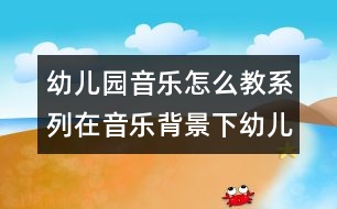 幼兒園音樂怎么教系列：在音樂背景下幼兒體驗自主表現(xiàn)快樂