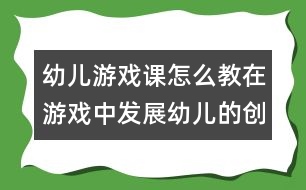 幼兒游戲課怎么教：在游戲中發(fā)展幼兒的創(chuàng)造力