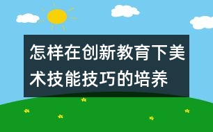 怎樣在創(chuàng)新教育下美術(shù)技能技巧的培養(yǎng)