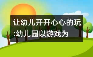 讓幼兒開開心心的玩:“幼兒園以游戲為基本活動”的實踐反思