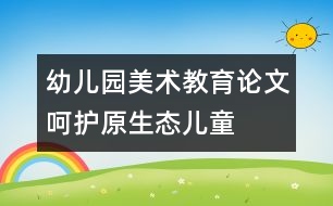 幼兒園美術教育論文：呵護“原生態(tài)”兒童繪畫