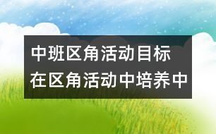 中班區(qū)角活動目標 在區(qū)角活動中培養(yǎng)中班幼兒的勞動能力