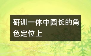 研訓(xùn)一體中園長(zhǎng)的角色定位（上）