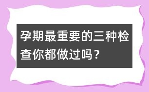 孕期最重要的三種檢查你都做過嗎？