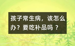 孩子常生病，該怎么辦？要吃補(bǔ)品嗎 ？