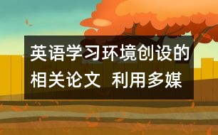 英語(yǔ)學(xué)習(xí)環(huán)境創(chuàng)設(shè)的相關(guān)論文  利用多媒體為學(xué)生創(chuàng)設(shè)英語(yǔ)學(xué)習(xí)的語(yǔ)言環(huán)境