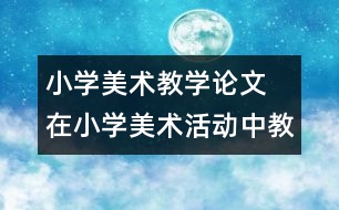 小學(xué)美術(shù)教學(xué)論文  在小學(xué)美術(shù)活動(dòng)中教師以 情感”激活童心