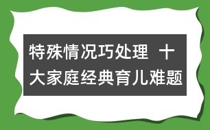 特殊情況巧處理  ：十大家庭經(jīng)典育兒難題！