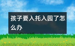 孩子要入托、入園了怎么辦