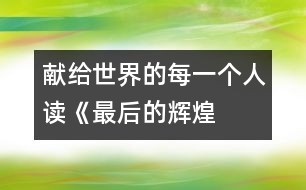 獻(xiàn)給世界的每一個(gè)人——讀《最后的輝煌》后感