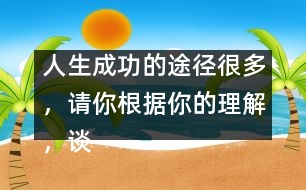 人生成功的途徑很多，請(qǐng)你根據(jù)你的理解，談?wù)勛约旱目捶ā?人生