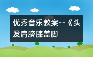 優(yōu)秀音樂教案--《頭發(fā)、肩膀、膝蓋、腳》