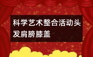 科學、藝術整合活動“頭發(fā)、肩膀、膝蓋、腳”