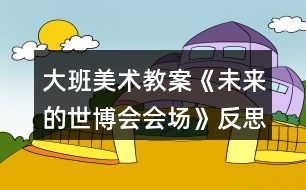 大班美術(shù)教案《未來的世博會會場》反思