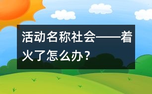 活動(dòng)名稱：社會(huì)――著火了怎么辦？