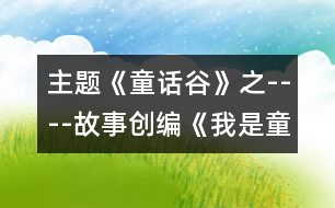 主題《童話谷》之----故事創(chuàng)編《我是童話小作家》