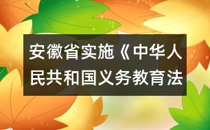 安徽省實施《中華人民共和國義務(wù)教育法》辦法