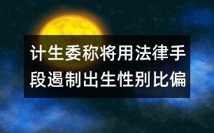 計(jì)生委稱將用法律手段遏制出生性別比偏高問題