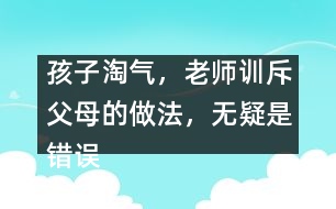 孩子淘氣，老師訓(xùn)斥父母的做法，無疑是錯誤