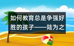 如何教育總是爭(zhēng)強(qiáng)好勝的孩子――陸為之回答