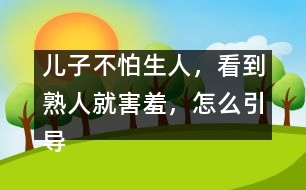 兒子不怕生人，看到熟人就害羞，怎么引導(dǎo)