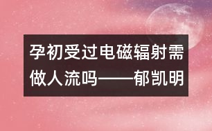 孕初受過電磁輻射需做人流嗎――郁凱明回答