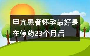 甲亢患者懷孕最好是在停藥2、3個月后