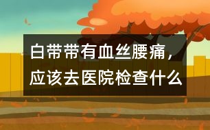 白帶帶有血絲、腰痛，應(yīng)該去醫(yī)院檢查什么