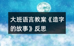 大班語(yǔ)言教案《造字的故事》反思