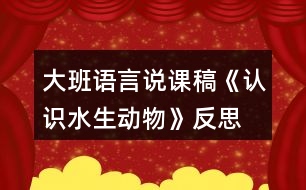 大班語(yǔ)言說課稿《認(rèn)識(shí)水生動(dòng)物》反思