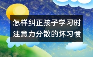 怎樣糾正孩子學(xué)習(xí)時注意力分散的壞習(xí)慣？