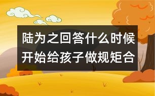 陸為之回答：什么時候開始給孩子做規(guī)矩合適？