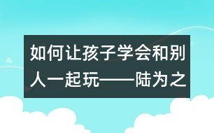 如何讓孩子學(xué)會(huì)和別人一起玩――陸為之回答