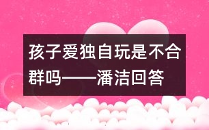 孩子愛獨(dú)自玩是不合群嗎――潘潔回答