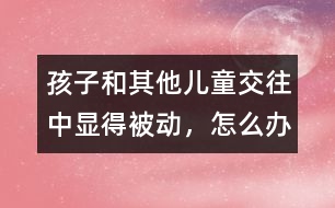 孩子和其他兒童交往中顯得被動，怎么辦