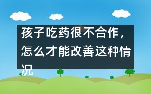 孩子吃藥很不合作，怎么才能改善這種情況