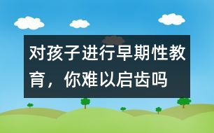 對孩子進行早期性教育，你難以啟齒嗎