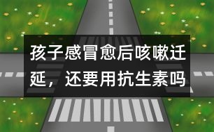 孩子感冒愈后咳嗽遷延，還要用抗生素嗎