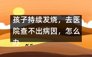 孩子持續(xù)發(fā)燒，去醫(yī)院查不出病因，怎么辦