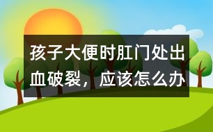 孩子大便時肛門處出血破裂，應(yīng)該怎么辦