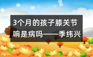 3個(gè)月的孩子膝關(guān)節(jié)響是病嗎――季緯興回答