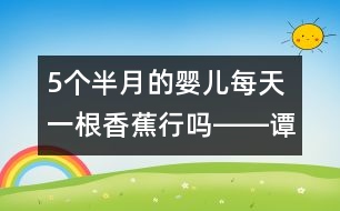 5個(gè)半月的嬰兒每天一根香蕉行嗎――譚惠玉回答