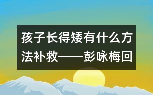 孩子長(zhǎng)得矮有什么方法補(bǔ)救――彭詠梅回答